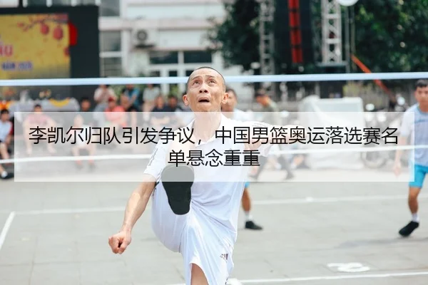李凯尔归队引发争议，中国男篮奥运落选赛名单悬念重重