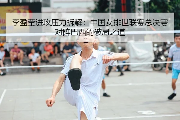 李盈莹进攻压力拆解：中国女排世联赛总决赛对阵巴西的破局之道