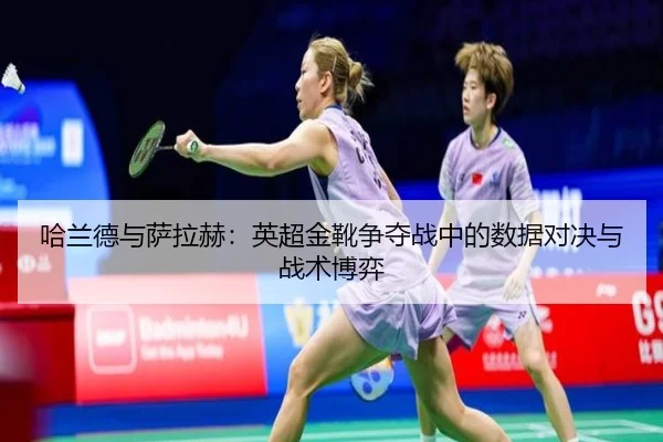 哈兰德与萨拉赫：英超金靴争夺战中的数据对决与战术博弈