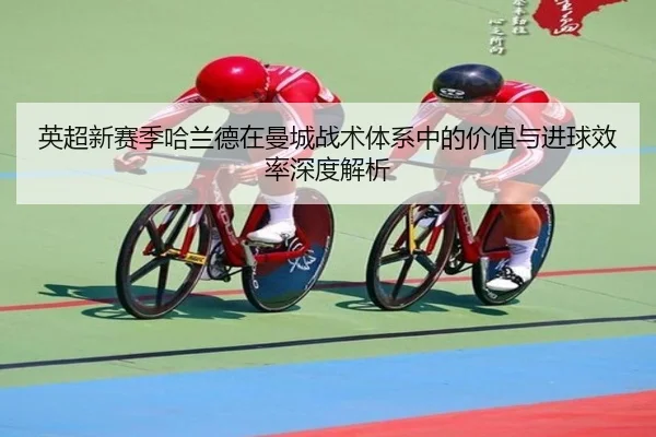 英超新赛季哈兰德在曼城战术体系中的价值与进球效率深度解析