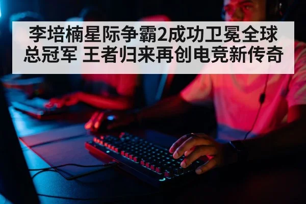 李培楠星际争霸2成功卫冕全球总冠军 王者归来再创电竞新传奇
