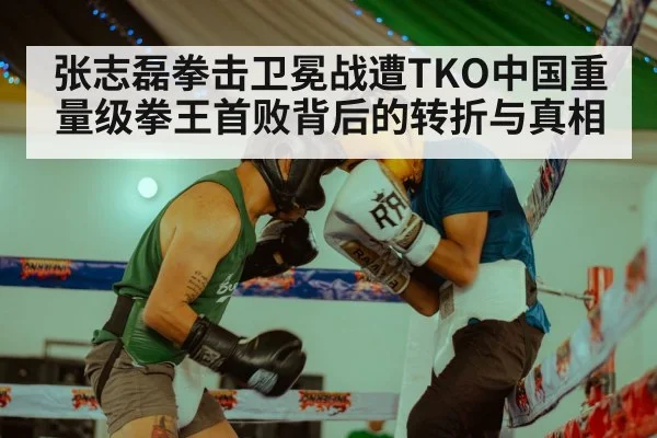 张志磊拳击卫冕战遭TKO中国重量级拳王首败背后的转折与真相