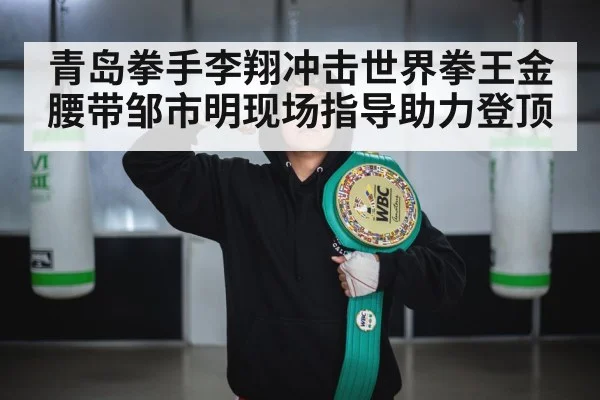 青岛拳手李翔冲击世界拳王金腰带邹市明现场指导助力登顶