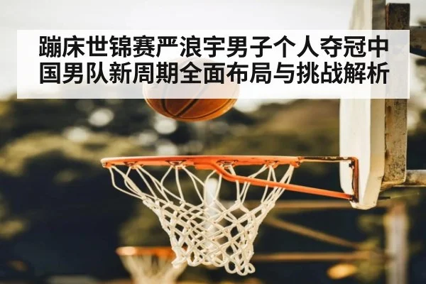 蹦床世锦赛严浪宇男子个人夺冠中国男队新周期全面布局与挑战解析